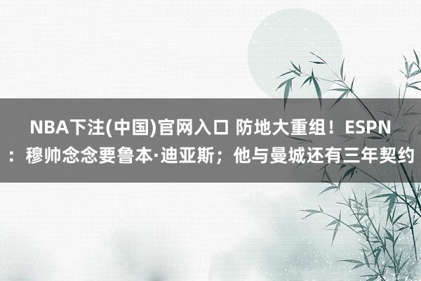 NBA下注(中国)官网入口 防地大重组！ESPN：穆帅念念要鲁本·迪亚斯；他与曼城还有三年契约