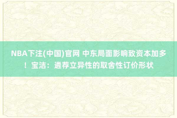 NBA下注(中国)官网 中东局面影响致资本加多!宝洁:遴荐立异性的取舍性订价形状