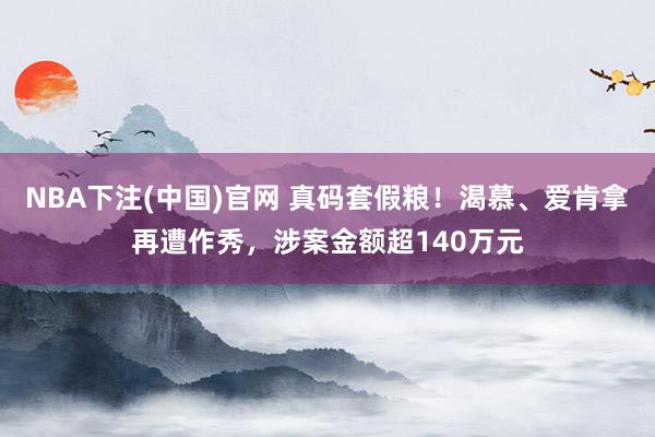 NBA下注(中国)官网 真码套假粮!渴慕、爱肯拿再遭作秀,涉案金额超140万元