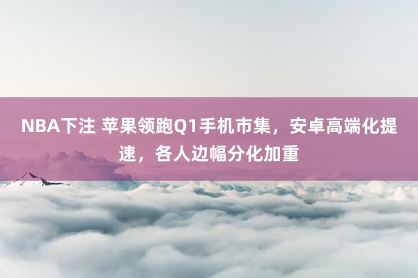 NBA下注 苹果领跑Q1手机市集,安卓高端化提速,各人边幅分化加重