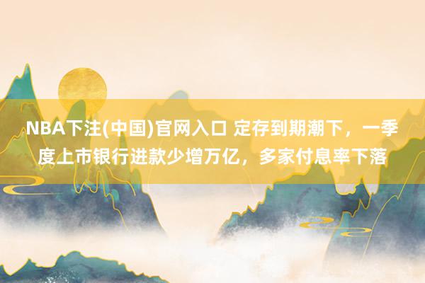 NBA下注(中国)官网入口 定存到期潮下，一季度上市银行进款少增万亿，多家付息率下落