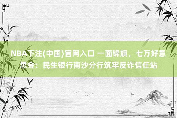 NBA下注(中国)官网入口 一面锦旗,七万好意思金:民生银行南沙分行筑牢反诈信任站