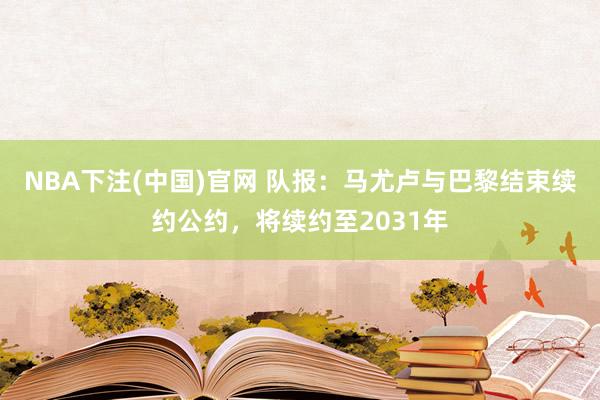 NBA下注(中国)官网 队报：马尤卢与巴黎结束续约公约，将续约至2031年