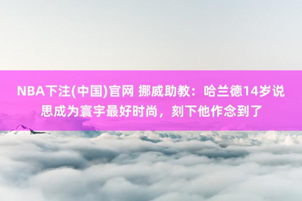 NBA下注(中国)官网 挪威助教：哈兰德14岁说思成为寰宇最好时尚，刻下他作念到了