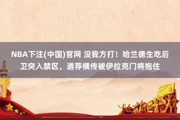 NBA下注(中国)官网 没我方打!哈兰德生吃后卫突入禁区,遴荐横传被伊拉克门将抱住