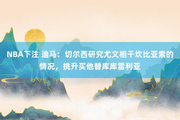 NBA下注 迪马:切尔西研究尤文相干坎比亚索的情况,挑升买他替库库雷利亚