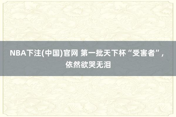 NBA下注(中国)官网 第一批天下杯“受害者”， 依然欲哭无泪