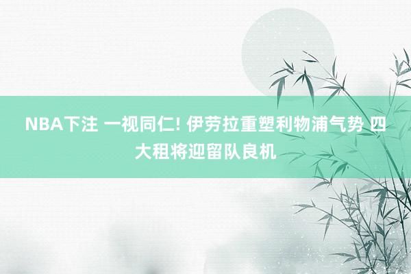 NBA下注 一视同仁! 伊劳拉重塑利物浦气势 四大租将迎留队良机