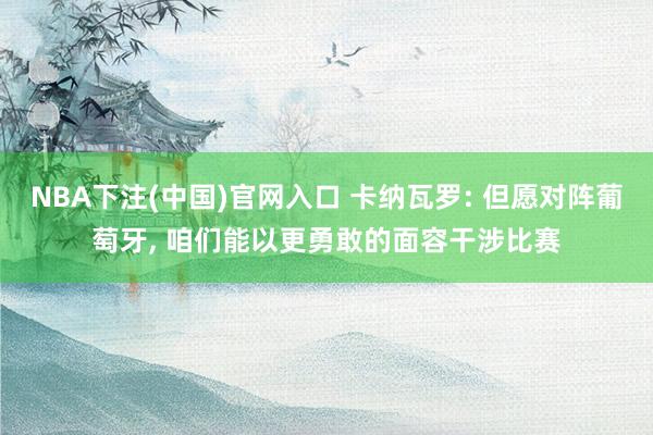 NBA下注(中国)官网入口 卡纳瓦罗: 但愿对阵葡萄牙， 咱们能以更勇敢的面容干涉比赛