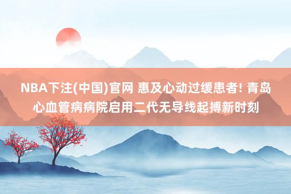 NBA下注(中国)官网 惠及心动过缓患者! 青岛心血管病病院启用二代无导线起搏新时刻