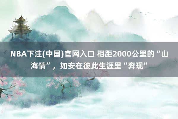 NBA下注(中国)官网入口 相距2000公里的“山海情”，如安在彼此生涯里“奔现”