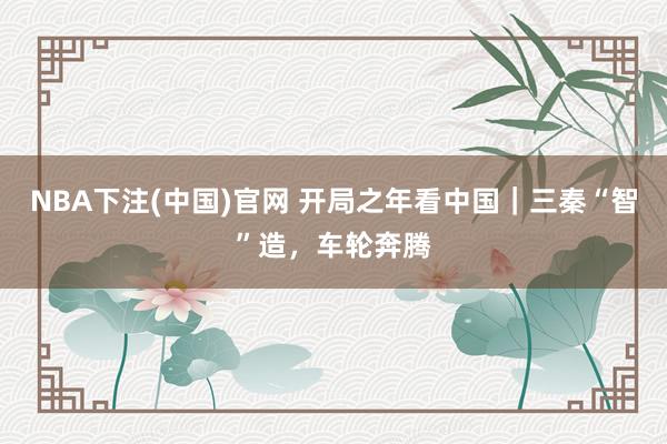NBA下注(中国)官网 开局之年看中国｜三秦“智”造，车轮奔腾