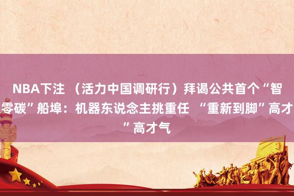 NBA下注 (活力中国调研行)拜谒公共首个“智谋零碳”船埠:机器东说念主挑重任 “重新到脚”高才气
