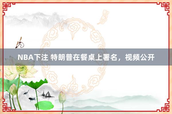 NBA下注 特朗普在餐桌上署名，视频公开