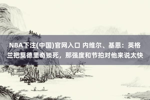 NBA下注(中国)官网入口 内维尔、基恩:英格兰把莫德里奇锁死,那强度和节拍对他来说太快