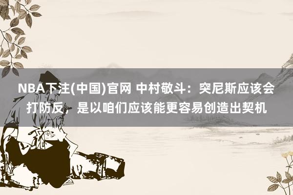 NBA下注(中国)官网 中村敬斗:突尼斯应该会打防反,是以咱们应该能更容易创造出契机