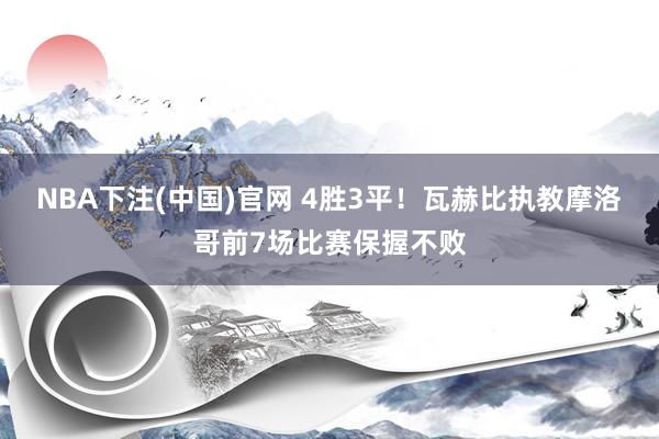 NBA下注(中国)官网 4胜3平!瓦赫比执教摩洛哥前7场比赛保握不败