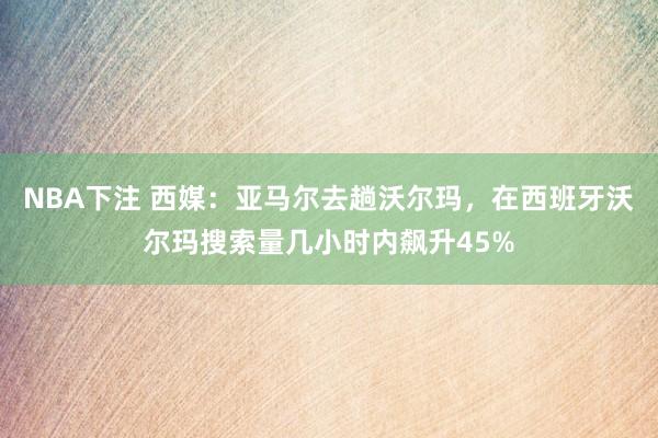 NBA下注 西媒:亚马尔去趟沃尔玛,在西班牙沃尔玛搜索量几小时内飙升45%